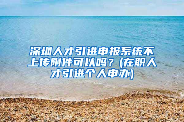 深圳人才引进申报系统不上传附件可以吗？(在职人才引进个人申办)