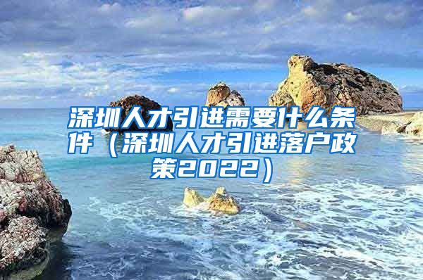 深圳人才引进需要什么条件（深圳人才引进落户政策2022）