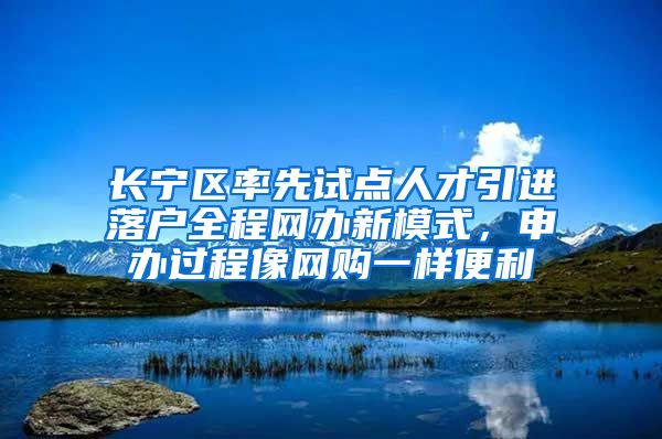 长宁区率先试点人才引进落户全程网办新模式，申办过程像网购一样便利