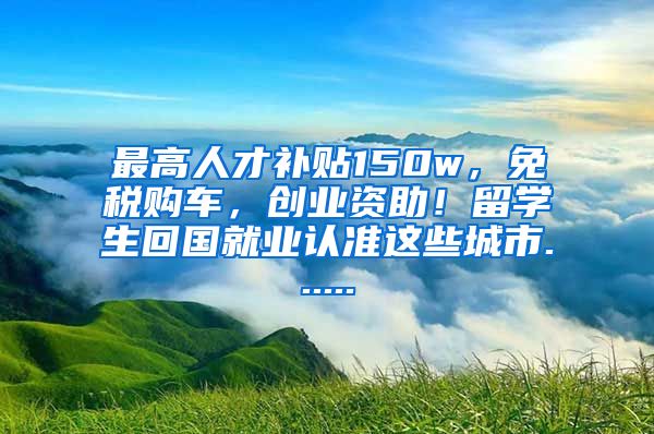 最高人才补贴150w，免税购车，创业资助！留学生回国就业认准这些城市......