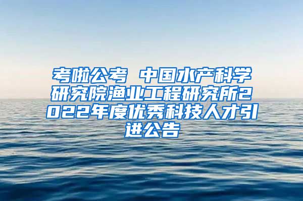 考啦公考 中国水产科学研究院渔业工程研究所2022年度优秀科技人才引进公告