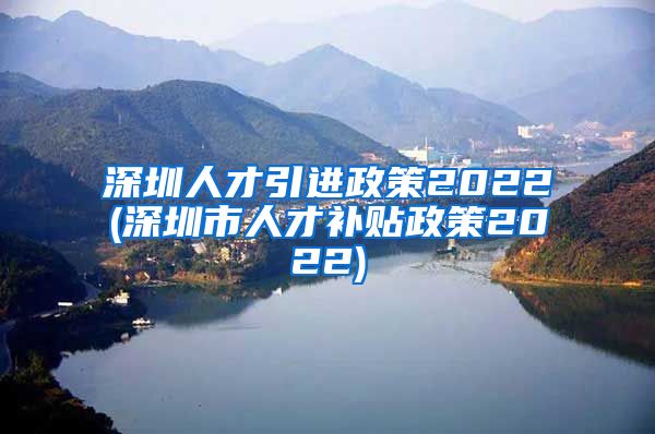 深圳人才引进政策2022(深圳市人才补贴政策2022)