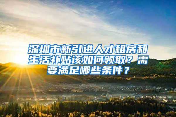 深圳市新引进人才租房和生活补贴该如何领取？需要满足哪些条件？