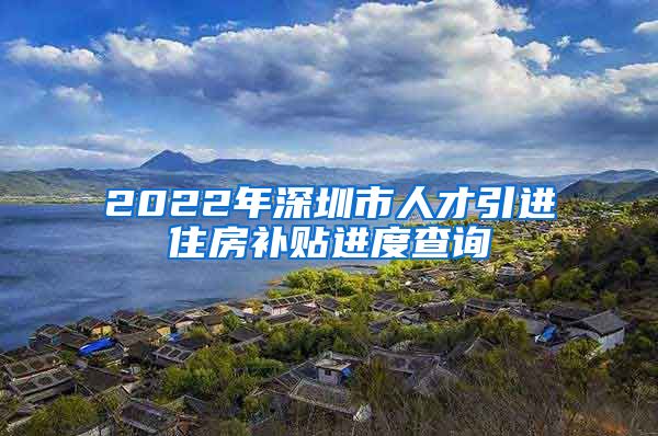 2022年深圳市人才引进住房补贴进度查询