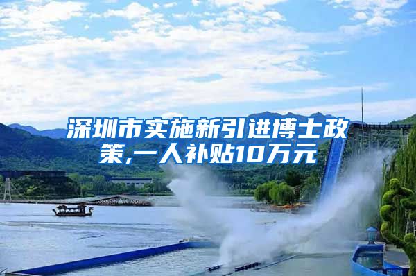 深圳市实施新引进博士政策,一人补贴10万元