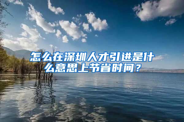 怎么在深圳人才引进是什么意思上节省时间？