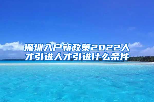 深圳入户新政策2022人才引进人才引进什么条件