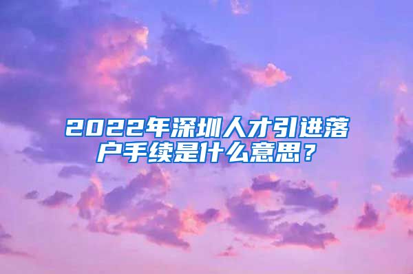 2022年深圳人才引进落户手续是什么意思？