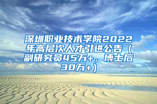 深圳职业技术学院2022年高层次人才引进公告（副研究员45万+，博士后30万+）