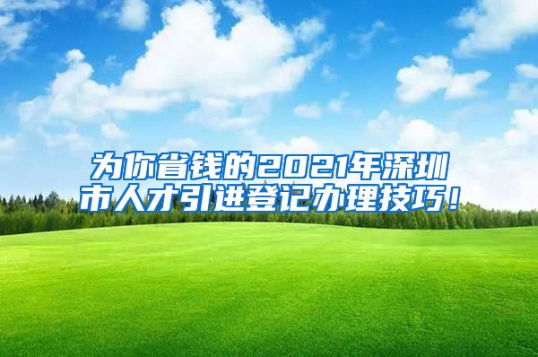 为你省钱的2021年深圳市人才引进登记办理技巧！