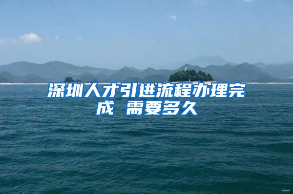 深圳人才引进流程办理完成 需要多久