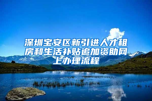 深圳宝安区新引进人才租房和生活补贴追加资助网上办理流程