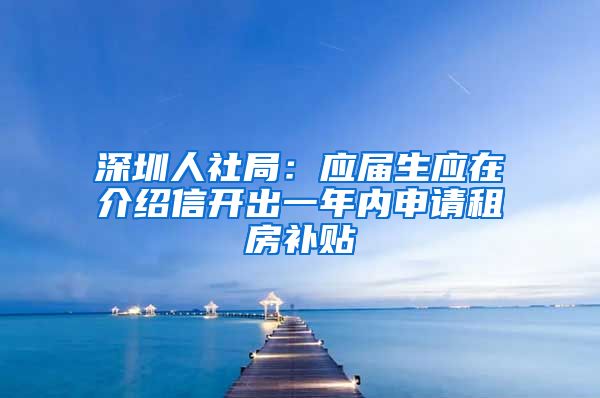 深圳人社局：应届生应在介绍信开出一年内申请租房补贴