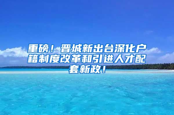 重磅！晋城新出台深化户籍制度改革和引进人才配套新政！