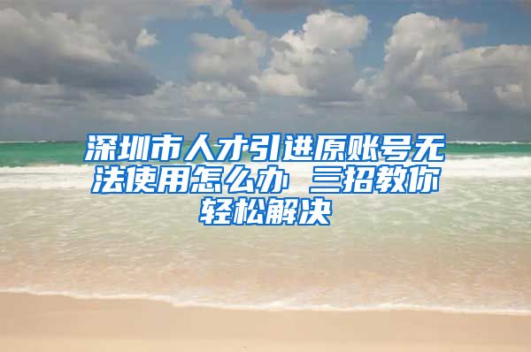 深圳市人才引进原账号无法使用怎么办 三招教你轻松解决