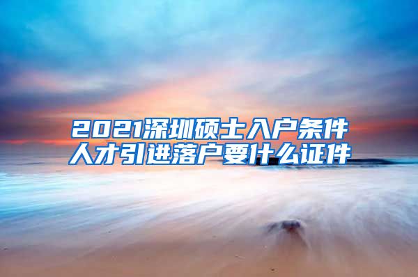 2021深圳硕士入户条件人才引进落户要什么证件