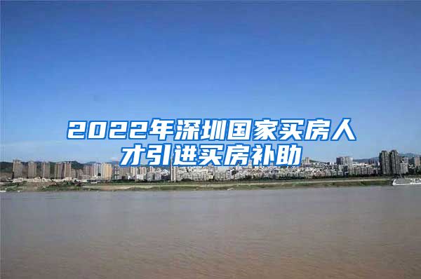 2022年深圳国家买房人才引进买房补助