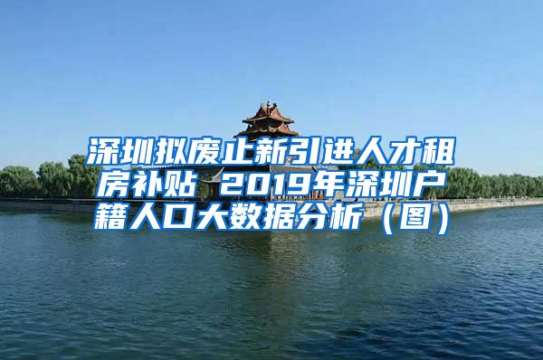 深圳拟废止新引进人才租房补贴 2019年深圳户籍人口大数据分析（图）