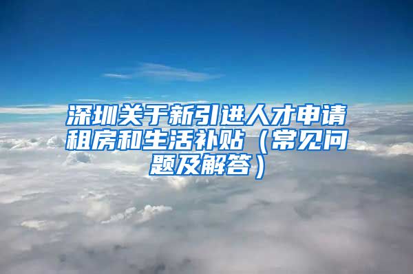 深圳关于新引进人才申请租房和生活补贴（常见问题及解答）