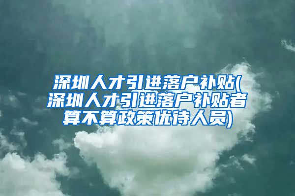 深圳人才引进落户补贴(深圳人才引进落户补贴者算不算政策优待人员)