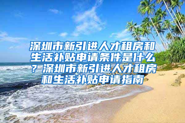 深圳市新引进人才租房和生活补贴申请条件是什么？深圳市新引进人才租房和生活补贴申请指南