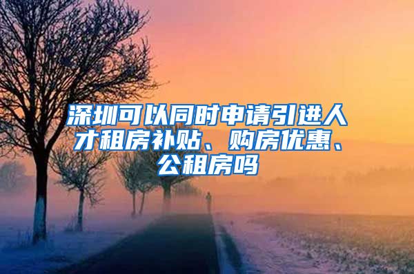 深圳可以同时申请引进人才租房补贴、购房优惠、公租房吗