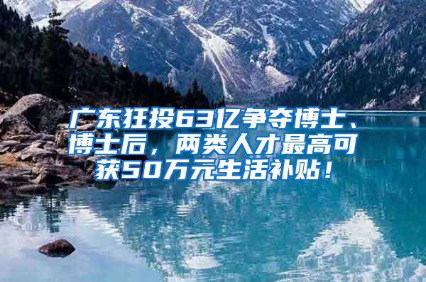 广东狂投63亿争夺博士、博士后，两类人才最高可获50万元生活补贴！