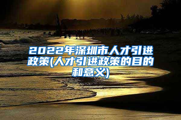 2022年深圳市人才引进政策(人才引进政策的目的和意义)