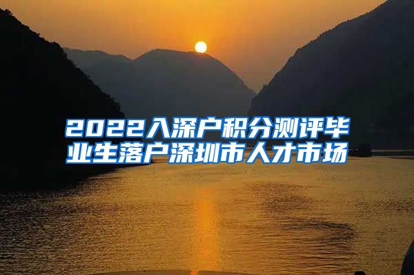 2022入深户积分测评毕业生落户深圳市人才市场