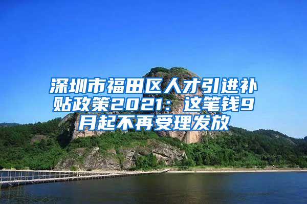 深圳市福田区人才引进补贴政策2021：这笔钱9月起不再受理发放