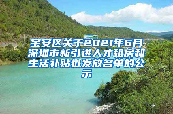 宝安区关于2021年6月深圳市新引进人才租房和生活补贴拟发放名单的公示