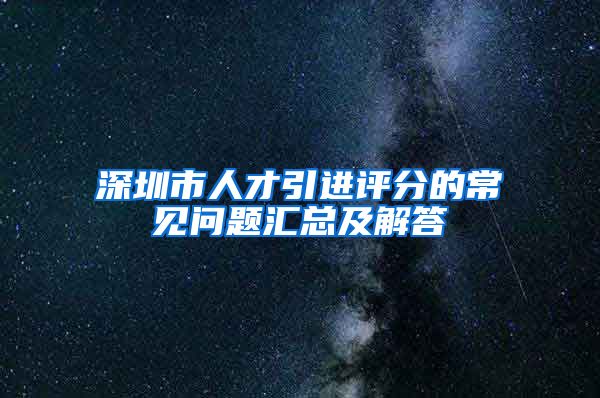 深圳市人才引进评分的常见问题汇总及解答