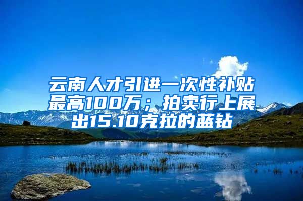 云南人才引进一次性补贴最高100万；拍卖行上展出15.10克拉的蓝钻