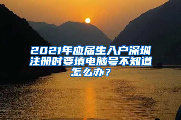 2021年应届生入户深圳注册时要填电脑号不知道怎么办？