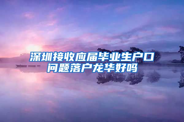 深圳接收应届毕业生户口问题落户龙华好吗