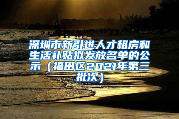 深圳市新引进人才租房和生活补贴拟发放名单的公示（福田区2021年第三批次）