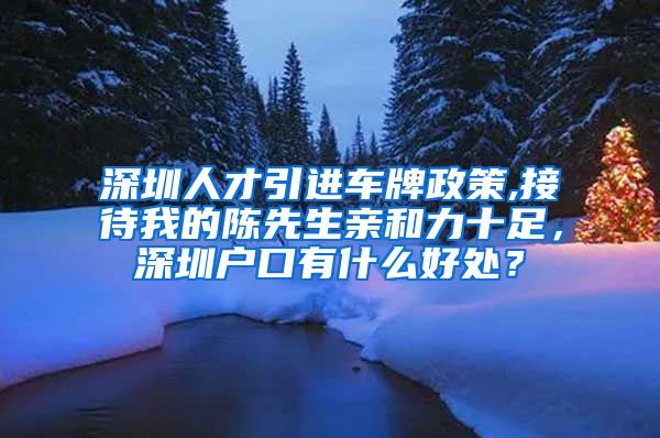 深圳人才引进车牌政策,接待我的陈先生亲和力十足，深圳户口有什么好处？