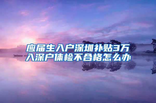 应届生入户深圳补贴3万入深户体检不合格怎么办