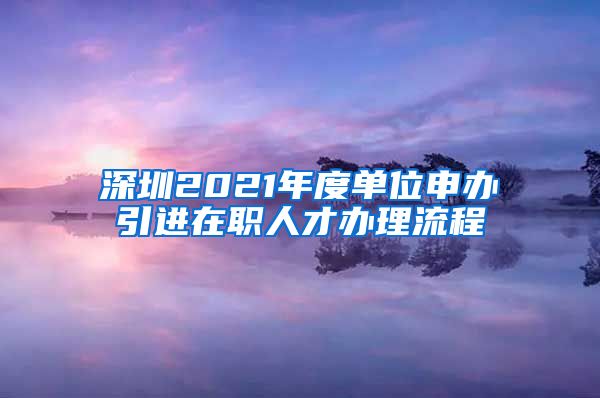 深圳2021年度单位申办引进在职人才办理流程