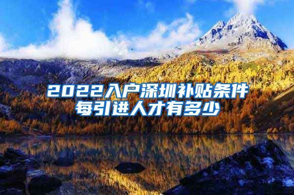 2022入户深圳补贴条件每引进人才有多少