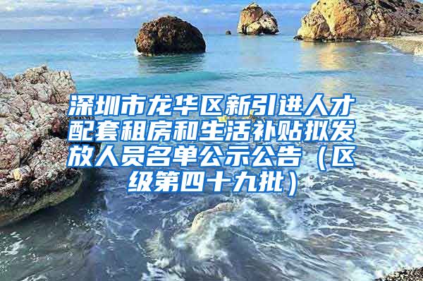 深圳市龙华区新引进人才配套租房和生活补贴拟发放人员名单公示公告（区级第四十九批）