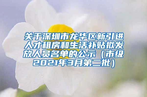 关于深圳市龙华区新引进人才租房和生活补贴拟发放人员名单的公示（市级2021年3月第二批）