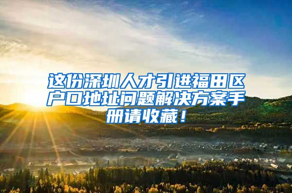 这份深圳人才引进福田区户口地址问题解决方案手册请收藏！