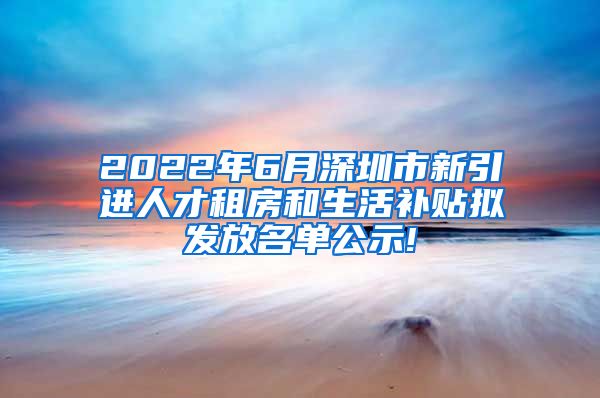 2022年6月深圳市新引进人才租房和生活补贴拟发放名单公示!