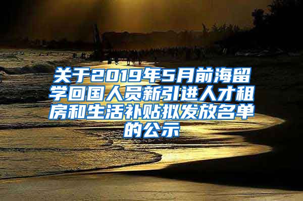 关于2019年5月前海留学回国人员新引进人才租房和生活补贴拟发放名单的公示