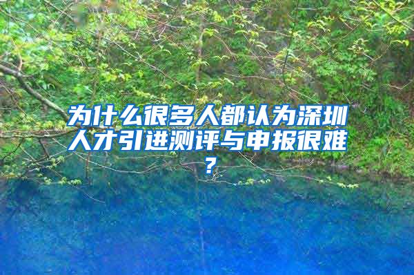 为什么很多人都认为深圳人才引进测评与申报很难？