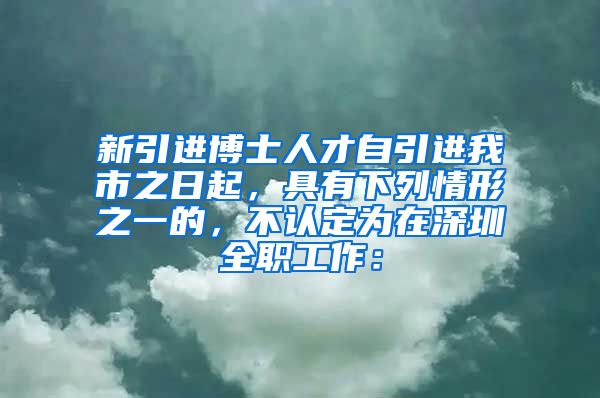 新引进博士人才自引进我市之日起，具有下列情形之一的，不认定为在深圳全职工作：