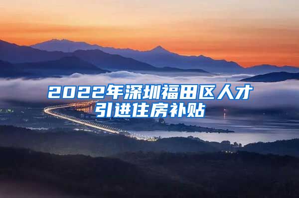 2022年深圳福田区人才引进住房补贴