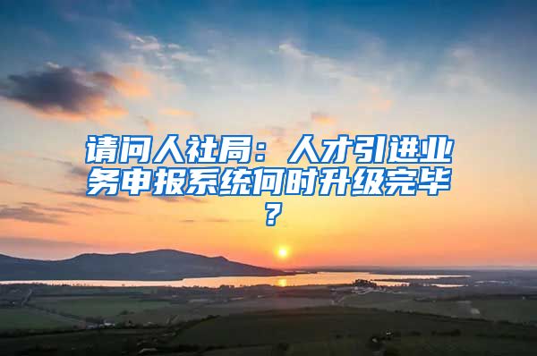 请问人社局：人才引进业务申报系统何时升级完毕？