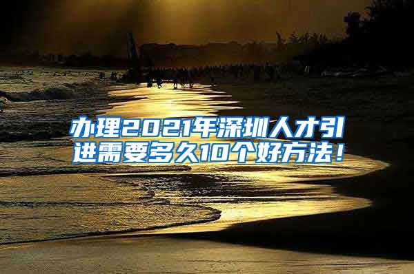 办理2021年深圳人才引进需要多久10个好方法！